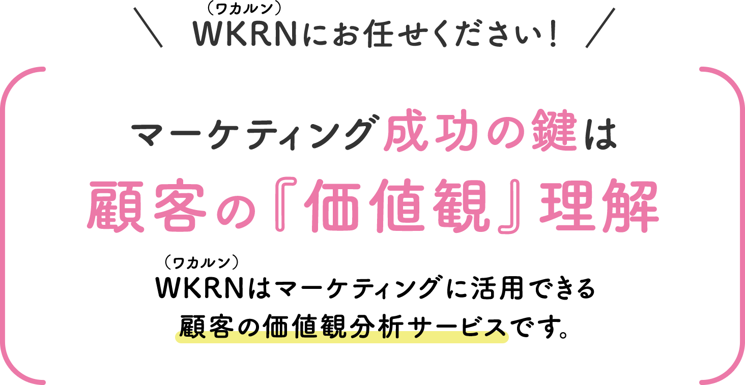 WKRN（ワカルン）にお任せください！ マーケティング成功の鍵は顧客の『価値観』理解 WKRN（ワカルン）はマーケティングに活用できる顧客の価値観分析サービスです。